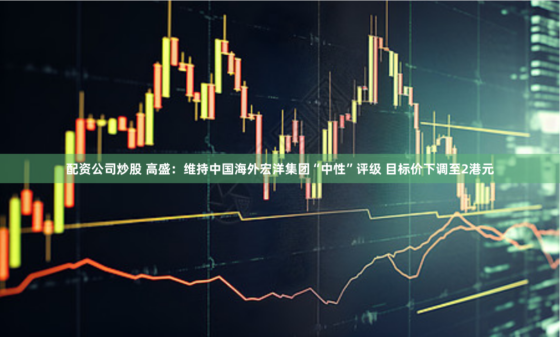 配资公司炒股 高盛：维持中国海外宏洋集团“中性”评级 目标价下调至2港元