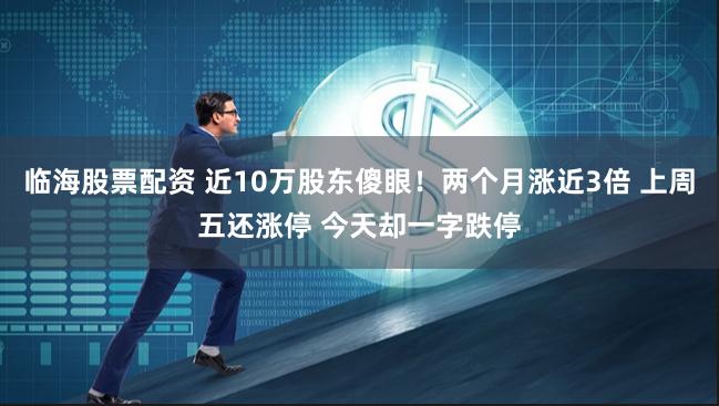 临海股票配资 近10万股东傻眼！两个月涨近3倍 上周五还涨停 今天却一字跌停