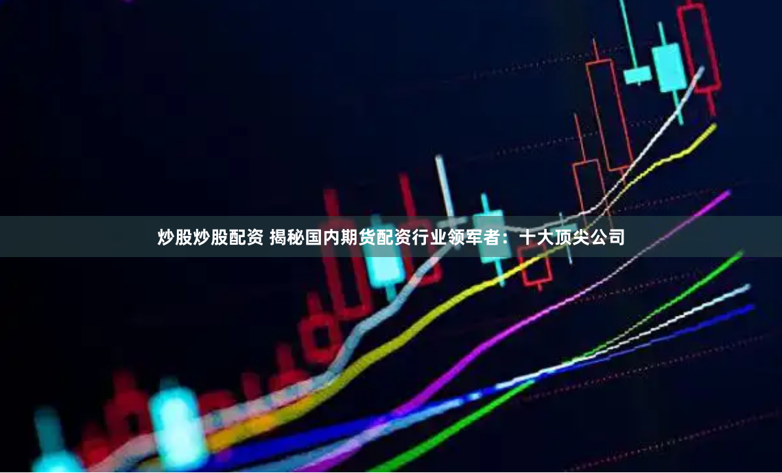 炒股炒股配资 揭秘国内期货配资行业领军者：十大顶尖公司