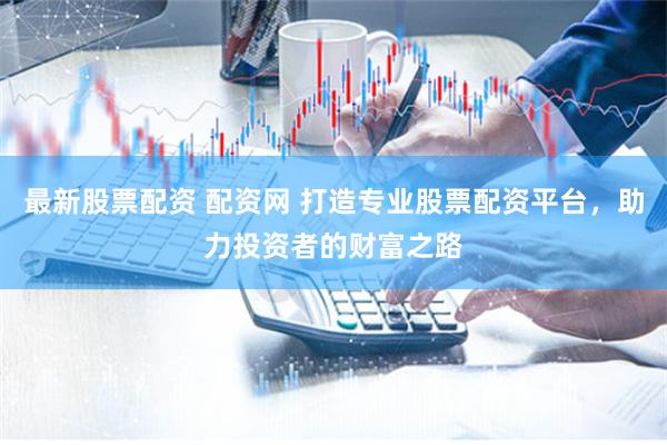 最新股票配资 配资网 打造专业股票配资平台，助力投资者的财富之路